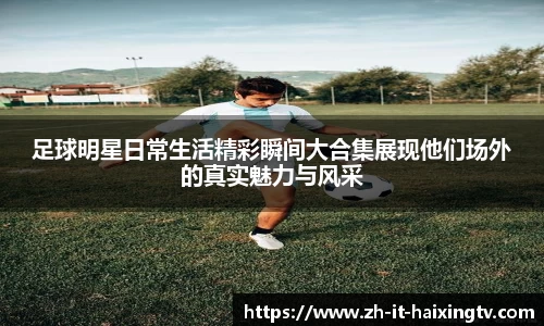 足球明星日常生活精彩瞬间大合集展现他们场外的真实魅力与风采